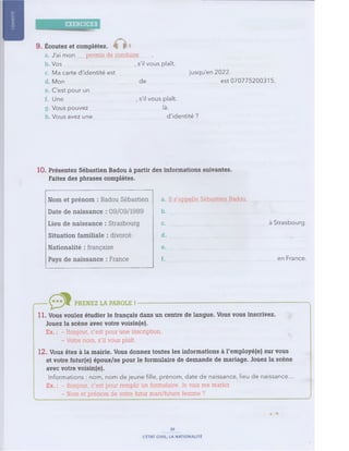 EXERCICES
9 . É coutez et complétez.
a. J'ai mon...permis de conduire....... .
b Vos , s'il vous plaît.
c, Ma carte d'identité est................................................. jusqu'en 2022.
d Mon de est 070775200315.
e C'est pour un....................................................
f. Une..................................................., s'il vous plaît.
g. Vous pouvez.................................................. là.
h Vous avez une ................................................. d'identité ?
10. Présentez Sébastien Badou à partir des inform ations suivantes.
Faites des phrases complètes.
a. Il s'appelle Sébastien Badou...................................
b . ...............................................................................
c. à Strasbourg.
d . ..................................................................... , .......
e . ..............................................................................
f. ........................................................................................en France.
N om et prén om : B adou Sébastien
D ate d e n aissan ce : 09/09/1989
L ieu d e n aissan ce : Strasbou rg
Situ ation fa m ilia le : divorcé
N ation alité : française
Pays d e n aissan ce : France
PR E NE Z LA PAROLE ! — — --------------------------------------------------------------------------
11. Vous voulez étudier le français dans un centre de langue. Vous vous inscrivez.
J ouez la scène avec votre voisin(e).
Ex. : - Bonjour, c'est pour une inscription.
- Votre nom, s'il vous plaît.
12. Vous êtes à la mairie. Vous donnez toutes les inform ations à l'em ployé(e) sur vous
et votre futur(e) époux/se pour le form ulaire de dem ande de m ariage. J ouez la scène
avec votre voisin(e).
Informations : nom, nom de jeune fille, prénom, date de naissance, lieu de naissance...
Ex. : - Bonjour, c'est pour remplir un formulaire. Je vais me marier.
- Nom et prénom de votre futur mari/future fem m e ?
16
L'ÉTAT CIVIL, LA NATIONALITÉ
 