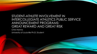 STUDENT-ATHLETE INVOLVEMENT IN
INTERCOLLEGIATE ATHLETICS PUBLIC SERVICE
ANNOUNCEMENT PROGRAMS:
GREAT REWARD AND GREAT RISK
Chris Hanna
University of Louisville Ph.D. Student
 