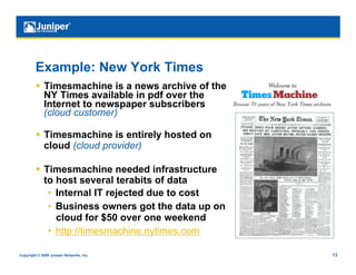 Example: New York Times
           Timesmachine is a news archive of the
            NY Times available in pdf over the
            Internet to newspaper subscribers
            (cloud customer)

           Timesmachine is entirely hosted on
            cloud (cloud provider)

           Timesmachine needed infrastructure
            to host several terabits of data
             •  Internal IT rejected due to cost
             •  Business owners got the data up on
                cloud for $50 over one weekend
             •  http://timesmachine.nytimes.com

Copyright © 2009 Juniper Networks, Inc.              13
 