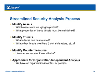 Streamlined Security Analysis Process
           Identify Assets
                •  Which assets are we trying to protect?
                •  What properties of these assets must be maintained?

           Identify Threats
                •  What attacks can be mounted?
                •  What other threats are there (natural disasters, etc.)?

           Identify Countermeasures
                •  How can we counter those attacks?

           Appropriate for Organization-Independent Analysis
                •  We have no organizational context or policies


Copyright © 2009 Juniper Networks, Inc.                                      18
 