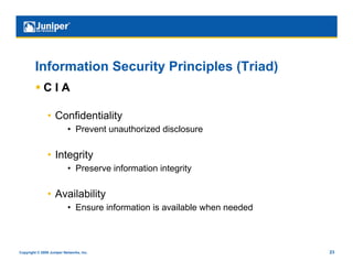 Information Security Principles (Triad)
           C I A

                •  Confidentiality
                           •  Prevent unauthorized disclosure

                •  Integrity
                           •  Preserve information integrity

                •  Availability
                           •  Ensure information is available when needed



Copyright © 2009 Juniper Networks, Inc.                                     23
 