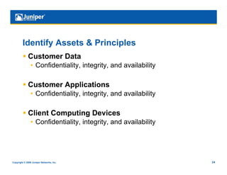 Identify Assets & Principles
           Customer Data
                •  Confidentiality, integrity, and availability

           Customer Applications
                •  Confidentiality, integrity, and availability

           Client Computing Devices
                •  Confidentiality, integrity, and availability




Copyright © 2009 Juniper Networks, Inc.                           24
 