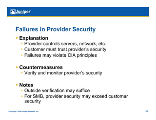 Failures in Provider Security
           Explanation
                •  Provider controls servers, network, etc.
                •  Customer must trust provider’s security
                •  Failures may violate CIA principles

           Countermeasures
                •  Verify and monitor provider’s security

           Notes
                •  Outside verification may suffice
                •  For SMB, provider security may exceed customer
                   security
Copyright © 2009 Juniper Networks, Inc.                             28
 
