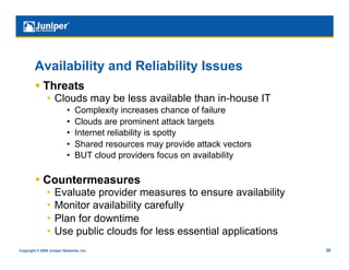 Availability and Reliability Issues
           Threats
                •  Clouds may be less available than in-house IT
                           •    Complexity increases chance of failure
                           •    Clouds are prominent attack targets
                           •    Internet reliability is spotty
                           •    Shared resources may provide attack vectors
                           •    BUT cloud providers focus on availability

           Countermeasures
                •  Evaluate provider measures to ensure availability
                •  Monitor availability carefully
                •  Plan for downtime
                •  Use public clouds for less essential applications
Copyright © 2009 Juniper Networks, Inc.                                       30
 