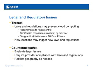 Legal and Regulatory Issues
           Threats
                •  Laws and regulations may prevent cloud computing
                           •  Requirements to retain control
                           •  Certification requirements not met by provider
                           •  Geographical limitations – EU Data Privacy
                •  New locations may trigger new laws and regulations

           Countermeasures
                •  Evaluate legal issues
                •  Require provider compliance with laws and regulations
                •  Restrict geography as needed

Copyright © 2009 Juniper Networks, Inc.                                        31
 