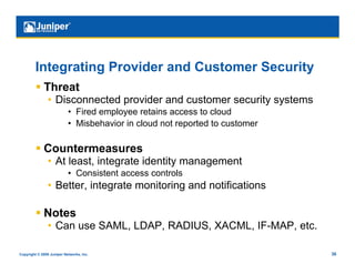 Integrating Provider and Customer Security
           Threat
                •  Disconnected provider and customer security systems
                           •  Fired employee retains access to cloud
                           •  Misbehavior in cloud not reported to customer

           Countermeasures
                •  At least, integrate identity management
                           •  Consistent access controls
                •  Better, integrate monitoring and notifications

           Notes
                •  Can use SAML, LDAP, RADIUS, XACML, IF-MAP, etc.

Copyright © 2009 Juniper Networks, Inc.                                       36
 