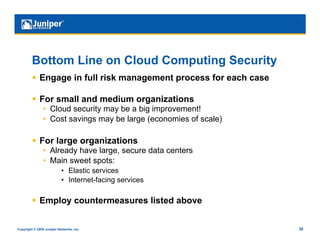 Bottom Line on Cloud Computing Security
           Engage in full risk management process for each case

           For small and medium organizations
                •  Cloud security may be a big improvement!
                •  Cost savings may be large (economies of scale)

           For large organizations
                •  Already have large, secure data centers
                •  Main sweet spots:
                           •  Elastic services
                           •  Internet-facing services

           Employ countermeasures listed above


Copyright © 2009 Juniper Networks, Inc.                             38
 