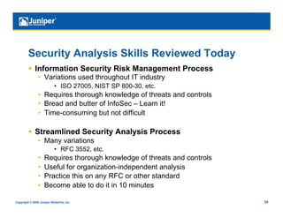 Security Analysis Skills Reviewed Today
           Information Security Risk Management Process
                •  Variations used throughout IT industry
                           •  ISO 27005, NIST SP 800-30, etc.
                •  Requires thorough knowledge of threats and controls
                •  Bread and butter of InfoSec – Learn it!
                •  Time-consuming but not difficult

           Streamlined Security Analysis Process
                •  Many variations
                           •  RFC 3552, etc.
                •    Requires thorough knowledge of threats and controls
                •    Useful for organization-independent analysis
                •    Practice this on any RFC or other standard
                •    Become able to do it in 10 minutes

Copyright © 2009 Juniper Networks, Inc.                                    39
 