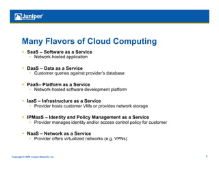 Many Flavors of Cloud Computing
           SaaS – Software as a Service
                •  Network-hosted application

           DaaS – Data as a Service
                •  Customer queries against provider’s database

           PaaS– Platform as a Service
                •  Network-hosted software development platform

           IaaS – Infrastructure as a Service
                •  Provider hosts customer VMs or provides network storage

           IPMaaS – Identity and Policy Management as a Service
                •  Provider manages identity and/or access control policy for customer

           NaaS – Network as a Service
                •  Provider offers virtualized networks (e.g. VPNs)


Copyright © 2009 Juniper Networks, Inc.                                                  7
 