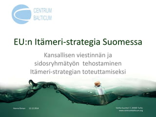 EU:n Itämeri-strategia Suomessa
Kansallisen viestinnän ja
sidosryhmätyön tehostaminen
Itämeri-strategian toteuttamiseksi
Vanha Suurtori 7, 20500 Turku
www.centrumbalticum.org
Hanna Ekman 12.12.2014
 