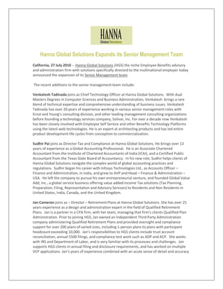 Hanna Global Solutions Expands its Senior Management Team
California, 27 July 2010 -- Hanna Global Solutions (HGS) the niche Employee Benefits advisory
and administration firm with solutions specifically directed to the multinational employer today
announced the expansion of its Senior Management team.

The recent additions to the senior management team include:

Venkatesh Tadinada joins as Chief Technology Officer at Hanna Global Solutions. With dual
Masters Degrees in Computer Sciences and Business Administration, Venkatesh brings a rare
blend of technical expertise and comprehensive understanding of business issues. Venkatesh
Tadinada has over 20 years of experience working in various senior management roles with
Ernst and Young’s consulting division, and other leading management consulting organizations
before founding a technology services company, Solivar, Inc. For over a decade now Venkatesh
has been closely involved with Employee Self Service and other Benefits Technology Platforms
using the latest web technologies. He is an expert at architecting products and has led entire
product development life cycles from conception to commercialization.

Sudhir Pai joins as Director Tax and Compliance at Hanna Global Solutions. He brings over 13
years of experience as a Global Accounting Professional. He is an Associate Chartered
Accountant from the Institute of Chartered Accountants of India (ICAI), and a Certified Public
Accountant from the Texas State Board of Accountancy. In his new role, Sudhir helps clients of
Hanna Global Solutions navigate the complex world of global accounting practices and
regulations. Sudhir began his career with Infosys Technologies Ltd., as Accounts Officer –
Finance and Administration, in India, and grew to AVP and Head – Finance & Administration –
USA. He left the company to pursue his own entrepreneurial venture, and founded Global Value
Add, Inc., a global service business offering value added Income Tax solutions (Tax Planning,
Preparation, Filing, Representation and Advisory Services) to Residents and Non Residents in
United States, India, Canada, and the United Kingdom.

Jan Cameron joins as – Director – Retirement Plans at Hanna Global Solutions. She has over 25
years experience as a design and administration expert in the field of Qualified Retirement
Plans. Jan is a partner in a CPA firm, with her team, managing that firm’s clients Qualified Plan
Administration. Prior to joining HGS, Jan owned an Independent Third Party Administration
company administering Qualified Retirement Plans and provided oversight and compliance
support for over 200 plans of varied sizes, including 1-person plans to plans with participant
headcount exceeding 10,000. Jan’s responsibilities to HGS clients include trust account
reconciliation, annual 5500 filings, and compliance test work such as ADP and ACP. She works
with IRS and Department of Labor, and is very familiar with its processes and challenges. Jan
supports HGS clients in annual filing and disclosure requirements, and has worked on multiple
VCP applications. Jan’s years of experience combined with an acute sense of detail and accuracy
 