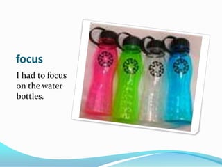 focusI had to focus on the water bottles.