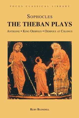 F o c u s            C l a s s i c a l                      L i b r a r y                                                                                                  F o c u s   C l a s s i c a l   L i b r a r y




                                                                                     SO PH
                            SERIES EDITORS
                 James Clauss, University of Washington                                                                                                                                S ophocles




                                                                                     OCLES: The Theban Plays: Antigone, King Oidipous, Oidipous at Colonus    Blondell
                   Stephen Esposito, Boston University

                                                                                                                                                                         THE THEBAN PLAYS
The Focus Classical Library is dedicated to publishing the best
                                                                                                                                                                         Antigone • King Oidipous • Oidipous at Colonus
of Classical literature in contemporary translations with notes
and introductions, so as to provide modern students access to the
thought and context at the roots of contemporary culture.




Ruby Blondell is a Professor of Classics at the University of Washington,
where she has taught since 1985. She is the author of The Play of Character
in Plato’s Dialogues (Cambridge University Press 2002) and co-author of
Women on the Edge: Four Plays by Euiripides (Routledge 1999), for which
she translated Euripides: Medea. She is also the author (under the name
Mary Whitlock Blundell) of Helping Friends and Harming Enemies: A Study
in Sophocles and Greek Ethics (Cambridge University Press 1989).




 For the complete list of titles available from Focus
 Publishing, additional student materials, and online
 ordering, visit www.pullins.com.




                                                            ISBN 10: 1-58510-037-4
 Focus      Publishing
 R. Pullins Company                                     ISBN 978-158510-037-8�

 PO Box 369
 Newburyport, MA 01950
 www.pullins.com                                        9    781585 100378
                                                                                                                                                                                          Ruby Blondell
 