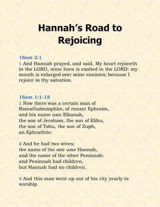 Hannah’s Road to
Rejoicing
1Sam 2:1
1 And Hannah prayed, and said, My heart rejoiceth
in the LORD, mine horn is exalted in the LORD: my
mouth is enlarged over mine enemies; because I
rejoice in thy salvation.
1Sam 1:1-18
1 Now there was a certain man of
Ramathaimzophim, of mount Ephraim,
and his name was Elkanah,
the son of Jeroham, the son of Elihu,
the son of Tohu, the son of Zuph,
an Ephrathite:
2 And he had two wives;
the name of the one was Hannah,
and the name of the other Peninnah:
and Peninnah had children,
but Hannah had no children.
3 And this man went up out of his city yearly to
worship
 