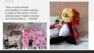 “Here is some artwork
and jewellery I've been inspired
to make on the course. For my
sewing project I made a creature
out of scrap fabrics.” - Hannah
 