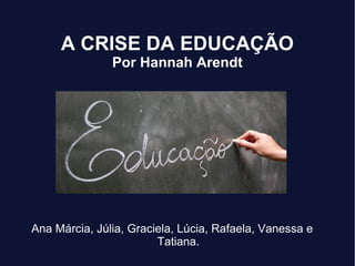 A CRISE DA EDUCAÇÃO
Por Hannah Arendt
Ana Márcia, Júlia, Graciela, Lúcia, Rafaela, Vanessa e
Tatiana.
 