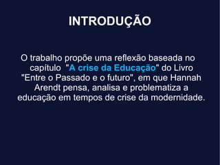 INTRODUÇÃO
O trabalho propõe uma reflexão baseada no
capítulo "A crise da Educação" do Livro
"Entre o Passado e o futuro", em que Hannah
Arendt pensa, analisa e problematiza a
educação em tempos de crise da modernidade.
 