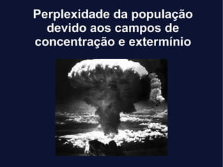 Perplexidade da população
devido aos campos de
concentração e extermínio
 