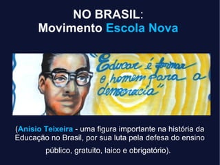 NO BRASIL:
Movimento Escola Nova
(Anísio Teixeira - uma figura importante na história da
Educação no Brasil, por sua luta pela defesa do ensino
público, gratuito, laico e obrigatório).
 