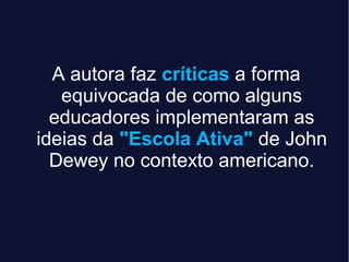 A autora faz críticas a forma
equivocada de como alguns
educadores implementaram as
ideias da "Escola Ativa" de John
Dewey no contexto americano.
 