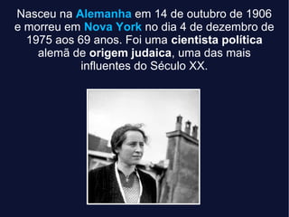 Nasceu na Alemanha em 14 de outubro de 1906
e morreu em Nova York no dia 4 de dezembro de
1975 aos 69 anos. Foi uma cientista política
alemã de origem judaica, uma das mais
influentes do Século XX.
 