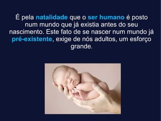 É pela natalidade que o ser humano é posto
num mundo que já existia antes do seu
nascimento. Este fato de se nascer num mundo já
pré-existente, exige de nós adultos, um esforço
grande.
 