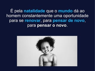 É pela natalidade que o mundo dá ao
homem constantemente uma oportunidade
para se renovar, para pensar de novo,
para pensar o novo.
 