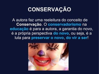 CONSERVAÇÃO
A autora faz uma reeleitura do conceito de
Conservação. O conservadorismo na
educação é para a autora, a garantia do novo,
é a própria perspectiva do novo, ou seja, é a
luta para preservar o novo, do vir a ser!
 