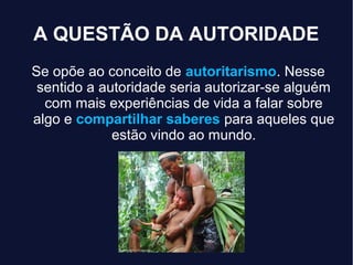 A QUESTÃO DA AUTORIDADE
Se opõe ao conceito de autoritarismo. Nesse
sentido a autoridade seria autorizar-se alguém
com mais experiências de vida a falar sobre
algo e compartilhar saberes para aqueles que
estão vindo ao mundo.
 