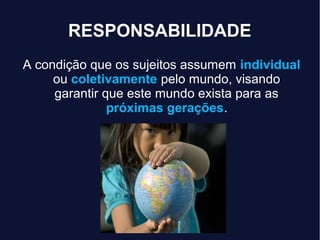 RESPONSABILIDADE
A condição que os sujeitos assumem individual
ou coletivamente pelo mundo, visando
garantir que este mundo exista para as
próximas gerações.
 