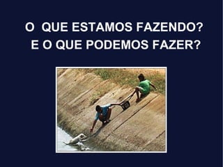 O QUE ESTAMOS FAZENDO?
E O QUE PODEMOS FAZER?
 
