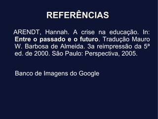 REFERÊNCIASREFERÊNCIAS
ARENDT, Hannah. A crise na educação. In:
Entre o passado e o futuro. Tradução Mauro
W. Barbosa de Almeida. 3a reimpressão da 5ª
ed. de 2000. São Paulo: Perspectiva, 2005.
Banco de Imagens do Google
 