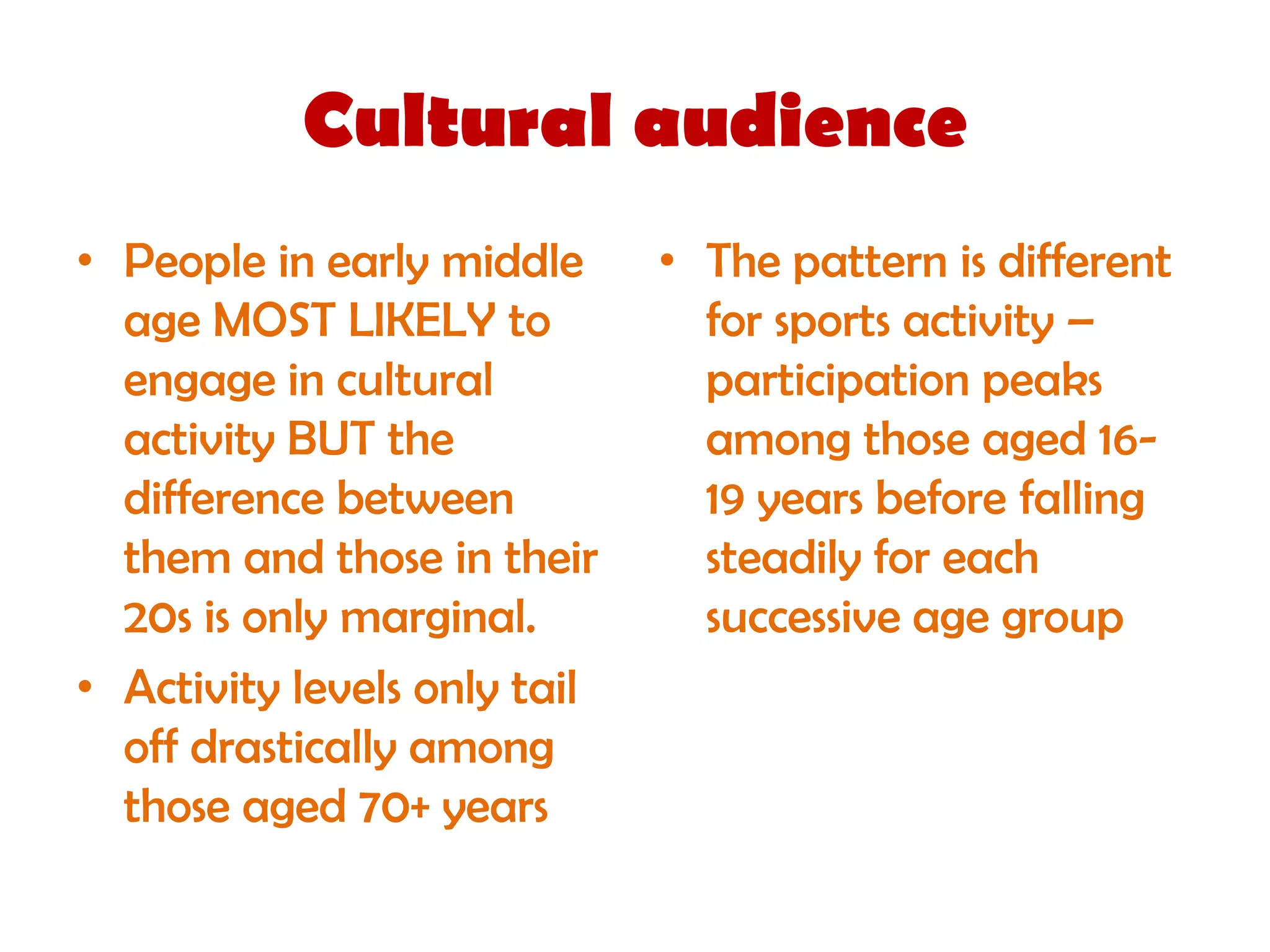 Cultural audience
• People in early middle      • The pattern is different
  age MOST LIKELY to            for sports activity –
  engage in cultural            participation peaks
  activity BUT the              among those aged 16-
  difference between            19 years before falling
  them and those in their       steadily for each
  20s is only marginal.         successive age group
• Activity levels only tail
  off drastically among
  those aged 70+ years
 