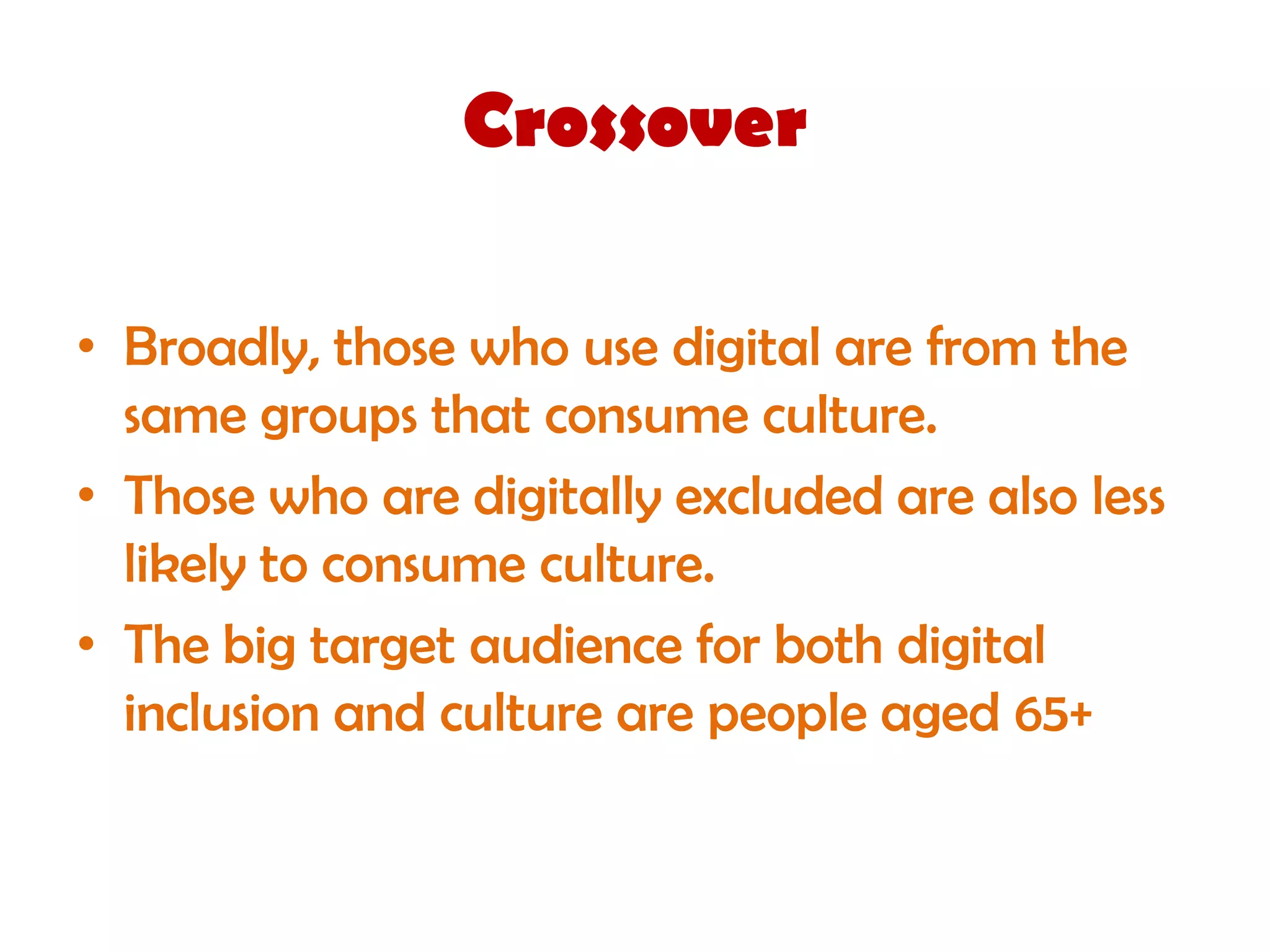 Crossover

• Broadly, those who use digital are from the
  same groups that consume culture.
• Those who are digitally excluded are also less
  likely to consume culture.
• The big target audience for both digital
  inclusion and culture are people aged 65+
 