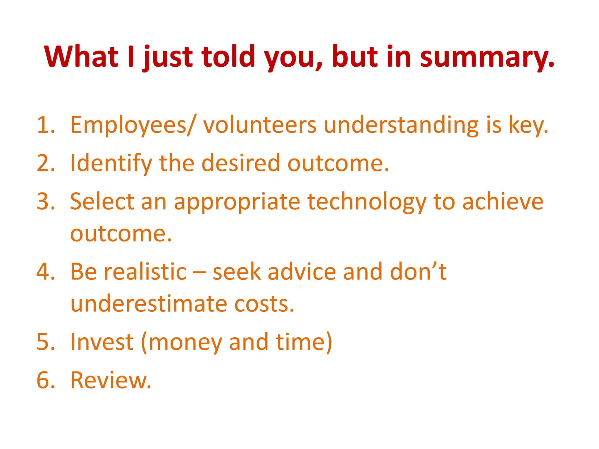 What I just told you, but in summary.
1. Employees/ volunteers understanding is key.
2. Identify the desired outcome.
3. Select an appropriate technology to achieve
   outcome.
4. Be realistic – seek advice and don’t
   underestimate costs.
5. Invest (money and time)
6. Review.
 