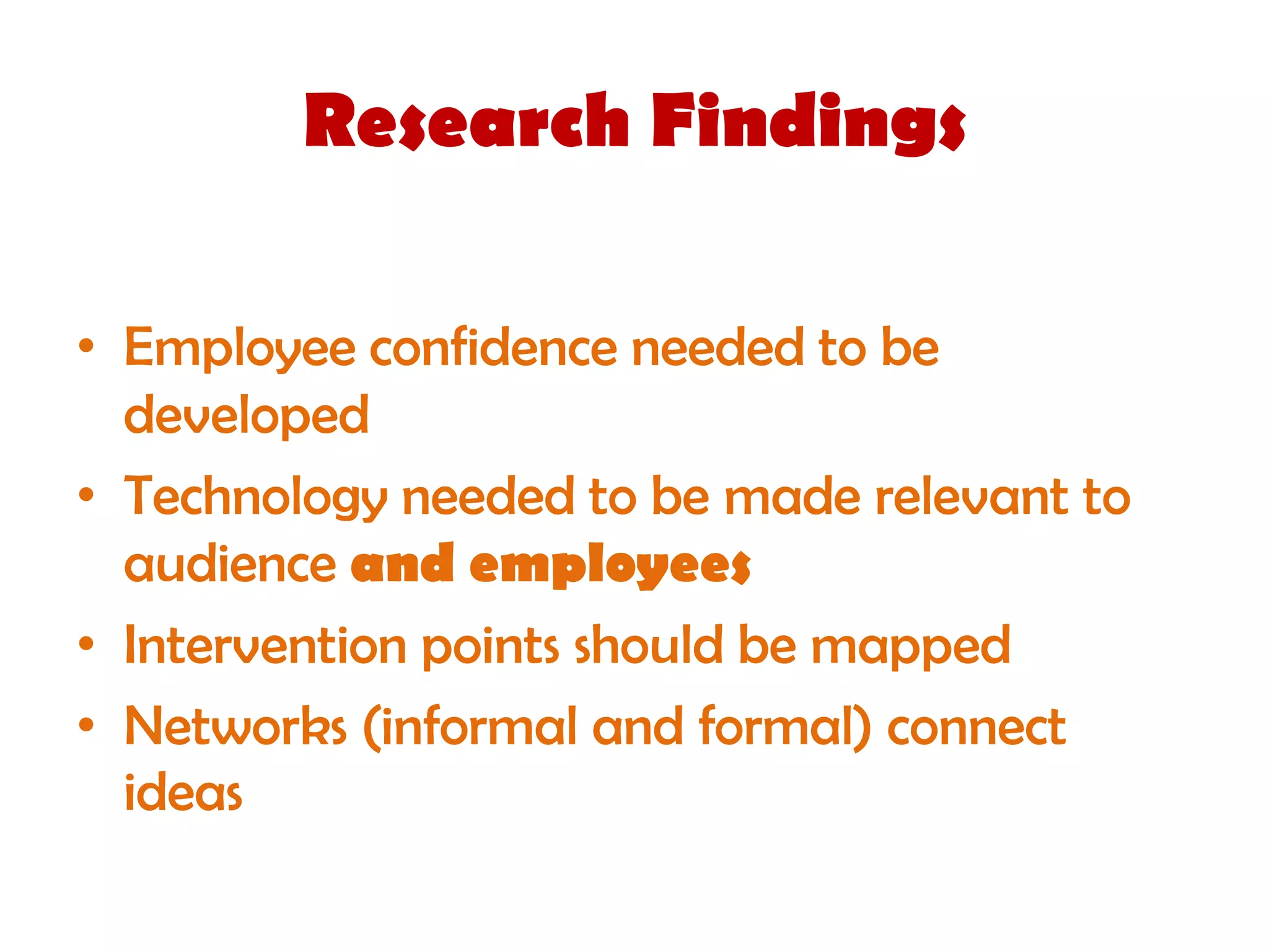 Research Findings

• Employee confidence needed to be
  developed
• Technology needed to be made relevant to
  audience and employees
• Intervention points should be mapped
• Networks (informal and formal) connect
  ideas
 