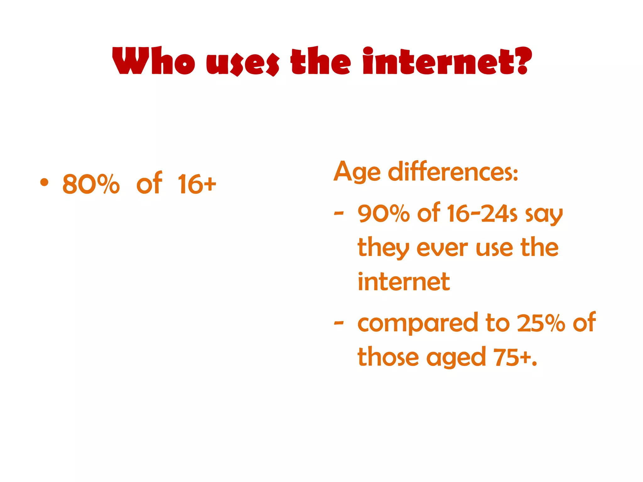 Who uses the internet?


• 80% of 16+   Age differences:
               - 90% of 16-24s say
                 they ever use the
                 internet
               - compared to 25% of
                 those aged 75+.
 