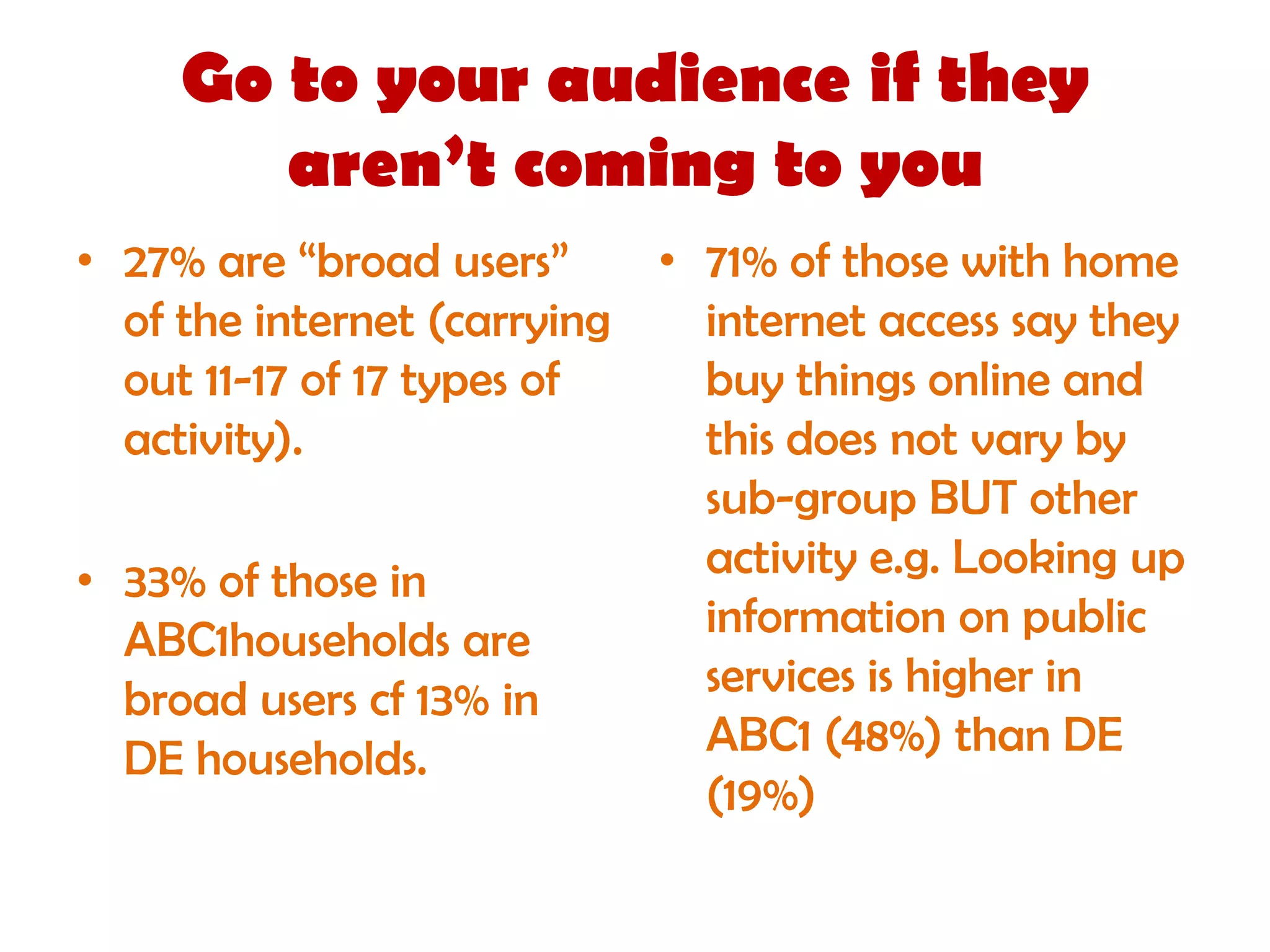 Go to your audience if they
        aren’t coming to you
• 27% are “broad users”     • 71% of those with home
  of the internet (carrying   internet access say they
  out 11-17 of 17 types of    buy things online and
  activity).                  this does not vary by
                              sub-group BUT other
• 33% of those in             activity e.g. Looking up
  ABC1households are          information on public
  broad users cf 13% in       services is higher in
  DE households.              ABC1 (48%) than DE
                              (19%)
 