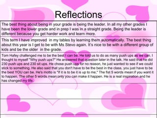 Reflections The best thing about being in your grade is being the leader. In all my other grades I have been the lower grade and in prep I was in a straight grade. Being the leader is different because you get harder work and learn more. This term I have improved  in my tables by learning them automatically. The best thing about this year is I get to be with Ms Stevo again. It’s nice to be with a different group of kids and be the older  in the grade. Tom Hafey challenged me to be the best I can be. He told us to do as many push ups as we can. I thought to myself "Why push ups?" He answered that question later in the talk. He said that he did 230 push ups and 230 sit ups. He chose push ups for no reason, he just wanted to see if we could stick to something. He also said that you don't have to be the best in the class, you just have to be the best YOU can be. He's motto is "If it is to be it is up to me," The fist 5 words mean:if you want it to happen. The other 5 words mean:only you can make it happen. He is a real inspiration and he has changed my life.  