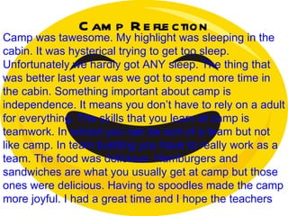 Camp Reflection Camp was tawesome. My highlight was sleeping in the cabin. It was hysterical trying to get too sleep. Unfortunately we hardly got ANY sleep. The thing that was better last year was we got to spend more time in the cabin. Something important about camp is independence. It means you don’t have to rely on a adult for everything. The skills that you learn at camp is teamwork. In school you can be sort of a team but not like camp. In team building you have to really work as a team. The food was delicious. Hamburgers and sandwiches are what you usually get at camp but those ones were delicious. Having to spoodles made the camp more joyful. I had a great time and I hope the teachers  did as well. 