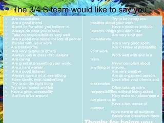 The 3/4 S team would like to say you : Are responsible  Are a good friend  Stand up for what  you believe in. Always do what you’re told. Take on responsibilities very well Are a good role model for lots of people Persist with  your work Are trustworthy Are very helpful to others Always join in class discussions Are caring  Are great at presenting your work. Are a hard worker Are a good listener Always have a go at everything Have lovely, neat handwriting Try to do the right thing Try to be honest and fair Have a great personality Are fun to be around Try to be happy and positive about your work Have a positive attitude towards things you don’t like Are very kind and considerate. Are a very good sport Are creative at publishing your work Work well with and in a team. Never complain about anything or anyone.  Are very creative Are an organised person Look after your friends and classmates Often take on extra responsibilities without being asked Help make our classroom a fun place to be Have a fun, sense of humour Work hard in all subjects Follow our classroom rules Thanks for being you 