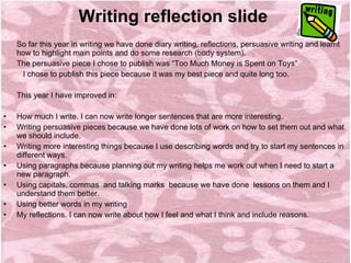 Writing reflection slide    So far this year in writing we have done diary writing, reflections, persuasive writing and learnt how to highlight main points and do some research (body system). The persuasive piece I chose to publish was “Too Much Money is Spent on Toys”  I chose to publish this piece because it was my best piece and quite long too.   This year I have improved in:     How much I write. I can now write longer sentences that are more interesting. Writing persuasive pieces because we have done lots of work on how to set them out and what we should include. Writing more interesting things because I use describing words and try to start my sentences in different ways. Using paragraphs because planning out my writing helps me work out when I need to start a new paragraph. Using capitals, commas  and talking marks  because we have done  lessons on them and I understand them better. Using better words in my writing My reflections. I can now write about how I feel and what I think and include reasons.   