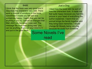 Some Novels I’ve read Just a Dog I liked how the book told me sort of how the characters look. It made me feel quite happy because you had this picture in your head of everything the author explained. I learnt that an animal brings the family together and they bring back memories. I would change Mr Mosely being very big because he could hurt someone. BABE I think that the book was very good and it describes the characters very well. There were a mixture of emotions in the book, sometimes it made you fell sad and sometimes happy. I learnt that you can be anything if you try. I would’ve changed that Mah didn’t die because it was sad. The message the book was giving was “you can be anything if you set your mind to it and put in the good work,” 