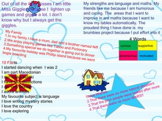 10 Fac ts I started dancing when  I was 2 I am part Macedonian I can make selinki I have four distinctions I am very flexible I adore animals My favourite subject is language I love writing mystery stories I love the country I love exploring  My strengths are language and maths. My friends like me because I am humorous and caring. The  areas that I want to improve in are maths because I want to know my tables automatically. The proudest thing I have done is  my brumbies project because I put effort into it Three Wishes That there were no more natural disasters That the poor people were looked after more That there were no more WARS!!  Out of all the little misses I am little Miss Giggles because I  lighten up games and giggle a lot. I don’t know why but I always get the giggles . My Family 1.In my family I have a mum, dad and a brother named Niff. 2.We enjoy playing games like Taboo and Pictionary 3.Something special we do together is going out to dinner 4.My favourite holiday was Phillip island because we went bogie boarding curious adventurous supportive motivated 4 Words 