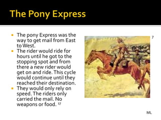  The pony Express was the       7
  way to get mail from East
  to West.
 The rider would ride for
  hours until he got to the
  stopping spot and from
  there a new rider would
  get on and ride. This cycle
  would continue until they
  reached their destination.
 They would only rely on
  speed. The riders only
  carried the mail. No
  weapons or food. 17
                                ML
 