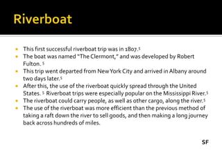    This first successful riverboat trip was in 1807.5
   The boat was named “The Clermont,” and was developed by Robert
    Fulton. 5
   This trip went departed from New York City and arrived in Albany around
    two days later.5
   After this, the use of the riverboat quickly spread through the United
    States. 5 Riverboat trips were especially popular on the Mississippi River.5
   The riverboat could carry people, as well as other cargo, along the river.5
   The use of the riverboat was more efficient than the previous method of
    taking a raft down the river to sell goods, and then making a long journey
    back across hundreds of miles.


                                                                             SF
 