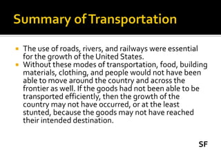    The use of roads, rivers, and railways were essential
    for the growth of the United States.
   Without these modes of transportation, food, building
    materials, clothing, and people would not have been
    able to move around the country and across the
    frontier as well. If the goods had not been able to be
    transported efficiently, then the growth of the
    country may not have occurred, or at the least
    stunted, because the goods may not have reached
    their intended destination.

                                                       SF
 