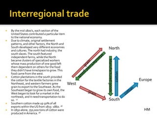    By the mid 1800’s, each section of the
    United States contributed a particular item
    to the national economy.
   Due to climate, original settlement
    patterns, and other factors, the North and
    South developed very different economies               North
    and cultures. The north had industry; the
    south slaves. The south featured
    independent farms, while the North




                                                         Manufactured goods
    became clusters of specialized workers
    whose mass production of one good left
    them dependent on others for the food
    they didn’t have time/space to grow. This




                                                                              cotton
    food came from the west.
   Cotton plantations in the south provided
    the cotton for the textile factories in the                                        Europe
    Northeast, and western farmers grew           West
    grain to export to the Southeast. As the
    Southeast began to grow its own food, the
    West began to look for a market in the
    northeast, and it need transportation to do
    so. 17                                                 South
   Southern cotton made up 50% of all
    exports within the US from 1815- 1860. 18
   In 1850 alone, 750,00o tons of cotton were                                           HM
    produced in America. 18
 