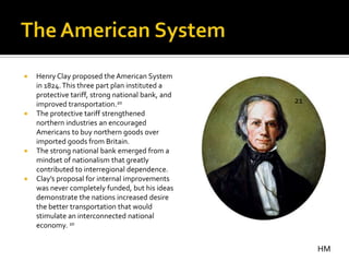    Henry Clay proposed the American System
    in 1824. This three part plan instituted a
    protective tariff, strong national bank, and
    improved transportation.20                     21
   The protective tariff strengthened
    northern industries an encouraged
    Americans to buy northern goods over
    imported goods from Britain.
   The strong national bank emerged from a
    mindset of nationalism that greatly
    contributed to interregional dependence.
   Clay’s proposal for internal improvements
    was never completely funded, but his ideas
    demonstrate the nations increased desire
    the better transportation that would
    stimulate an interconnected national
    economy. 20


                                                        HM
 