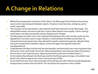    Before the transportation revolution of the 1800’s, the Mississippi River had been the primary
    way to send crops and goods between regions. However, travel was slow, and going upriver
    nearly impossible.
   The invention of the steamboat in 1807 allowed travel both directions on the Mississippi. This
    allowed Mid-western farmers to get their crops to New Orleans more rapidly. Cotton could go
    north faster; manufactured goods could be shipped south cheaper.
   The Mississippi and other rivers like it allowed trade between the north and the south, but the
    Appalachian mountains were a major obstacle in trade between the West and the East. As
    railroads and canals spread west, they allowed for greater westward expansion, allowed cheap
    and quick transportation between regions, and encouraged interregional trade (and
    interdependence).
   Trade between the West and the East became feasible, and eventually even more important than
    the former north-south trade. Once East- West transportation had improved, New York became
    the country’s most important port, replacing the former prominence of New Orleans. 17
   As the relationship between the Northeast and the Northwest grew stronger, a foundation was
    laid for their alliance against the south in the looming Civil War.
   As the North became more interconnected, the South became self-sufficient and developed less
    transportation systems than the North. This would also be important in the Civil War.


                                                                                                  HM
 